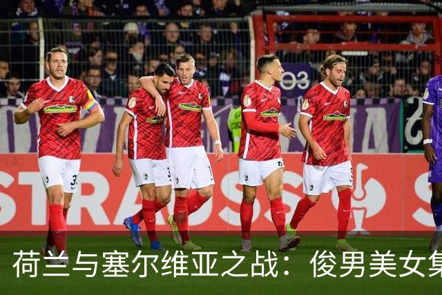 荷兰与塞尔维亚之战：俊男美女集结，谁将笑到最后？